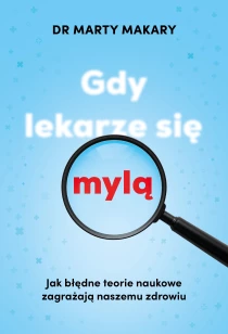 Marty Makary Gdy lekarze się mylą. Jak błędne teorie naukowe zagrażają naszemu zdrowiu