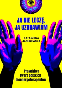 Katarzyna Janiszewska Ja nie leczę, ja uzdrawiam. Prawdziwa twarz polskich bioenergoterapeutów