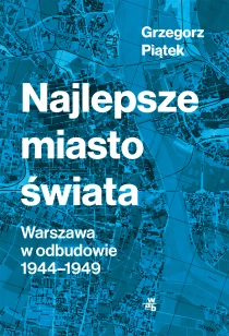 Grzegorz Piątek Najlepsze miasto świata. Odbudowa Warszawy 1944-1949